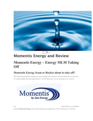 AUG   52012

Momentis Energy and Review
Momentis Energy – Energy MLM Taking
Off
Momentis Energy Scam or Rocket about to take off?
With all the Energy MLM’s popping up and seemingly been in business since the light bulb was invented,
it is understandable that when approached to “Just Do Momentis” you are checking it out. Good for




you.                                                                        What follows is an unbiased,
3rd partyMomentis Energy of the product and business opportunity. If you will allow me, I will also
 