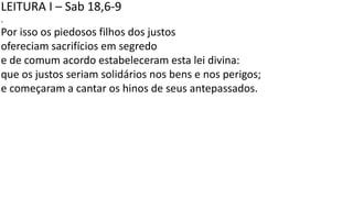 LEITURA I – Sab 18,6-9
.
Por isso os piedosos filhos dos justos
ofereciam sacrifícios em segredo
e de comum acordo estabeleceram esta lei divina:
que os justos seriam solidários nos bens e nos perigos;
e começaram a cantar os hinos de seus antepassados.
 