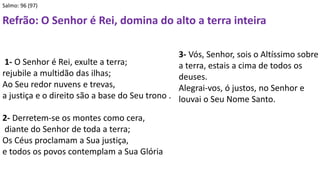 Salmo: 96 (97)
Refrão: O Senhor é Rei, domina do alto a terra inteira
1- O Senhor é Rei, exulte a terra;
rejubile a multidão das ilhas;
Ao Seu redor nuvens e trevas,
a justiça e o direito são a base do Seu trono .
2- Derretem-se os montes como cera,
diante do Senhor de toda a terra;
Os Céus proclamam a Sua justiça,
e todos os povos contemplam a Sua Glória
3- Vós, Senhor, sois o Altíssimo sobre
a terra, estais a cima de todos os
deuses.
Alegrai-vos, ó justos, no Senhor e
louvai o Seu Nome Santo.
 