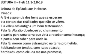 LEITURA II – Heb 11,1-2.8-19
.
Leitura da Epístola aos Hebreus
Irmãos:
A fé é a garantia dos bens que se esperam
e a certeza das realidades que não se vêem.
Ela valeu aos antigos um bom testemunho.
Pela fé, Abraão obedeceu ao chamamento
e partiu para uma terra que viria a receber como herança;
e partiu sem saber para onde ia.
Pela fé, morou como estrangeiro na terra prometida,
habitando em tendas, com Isaac e Jacob,
herdeiros, como ele, da mesma promessa,
 