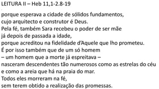 LEITURA II – Heb 11,1-2.8-19
.
porque esperava a cidade de sólidos fundamentos,
cujo arquitecto e construtor é Deus.
Pela fé, também Sara recebeu o poder de ser mãe
já depois de passada a idade,
porque acreditou na fidelidade d’Aquele que lho prometeu.
É por isso também que de um só homem
– um homem que a morte já espreitava –
nasceram descendentes tão numerosos como as estrelas do céu
e como a areia que há na praia do mar.
Todos eles morreram na fé,
sem terem obtido a realização das promessas.
 