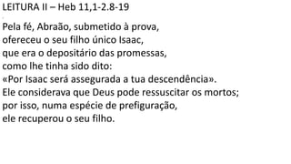 LEITURA II – Heb 11,1-2.8-19
.
Pela fé, Abraão, submetido à prova,
ofereceu o seu filho único Isaac,
que era o depositário das promessas,
como lhe tinha sido dito:
«Por Isaac será assegurada a tua descendência».
Ele considerava que Deus pode ressuscitar os mortos;
por isso, numa espécie de prefiguração,
ele recuperou o seu filho.
 