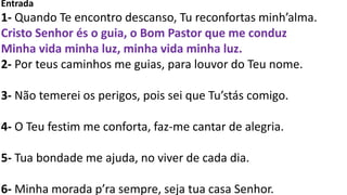 Entrada
1- Quando Te encontro descanso, Tu reconfortas minh’alma.
Cristo Senhor és o guia, o Bom Pastor que me conduz
Minha vida minha luz, minha vida minha luz.
2- Por teus caminhos me guias, para louvor do Teu nome.
3- Não temerei os perigos, pois sei que Tu’stás comigo.
4- O Teu festim me conforta, faz-me cantar de alegria.
5- Tua bondade me ajuda, no viver de cada dia.
6- Minha morada p’ra sempre, seja tua casa Senhor.
 