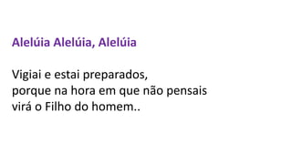 Alelúia Alelúia, Alelúia
Vigiai e estai preparados,
porque na hora em que não pensais
virá o Filho do homem..
 