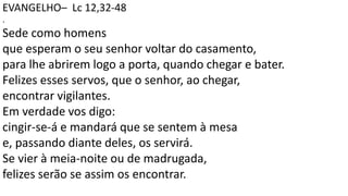EVANGELHO– Lc 12,32-48
.
Sede como homens
que esperam o seu senhor voltar do casamento,
para lhe abrirem logo a porta, quando chegar e bater.
Felizes esses servos, que o senhor, ao chegar,
encontrar vigilantes.
Em verdade vos digo:
cingir-se-á e mandará que se sentem à mesa
e, passando diante deles, os servirá.
Se vier à meia-noite ou de madrugada,
felizes serão se assim os encontrar.
 