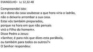 EVANGELHO– Lc 12,32-48
.
Compreendei isto:
se o dono da casa soubesse a que hora viria o ladrão,
não o deixaria arrombar a sua casa.
Estai vós também preparados,
porque na hora em que não pensais
virá o Filho do homem».
Disse Pedro a Jesus:
«Senhor, é para nós que dizes esta parábola,
ou também para todos os outros?»
O Senhor respondeu:
 