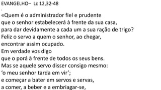 EVANGELHO– Lc 12,32-48
.
«Quem é o administrador fiel e prudente
que o senhor estabelecerá à frente da sua casa,
para dar devidamente a cada um a sua ração de trigo?
Feliz o servo a quem o senhor, ao chegar,
encontrar assim ocupado.
Em verdade vos digo
que o porá à frente de todos os seus bens.
Mas se aquele servo disser consigo mesmo:
‘o meu senhor tarda em vir’;
e começar a bater em servos e servas,
a comer, a beber e a embriagar-se,
 