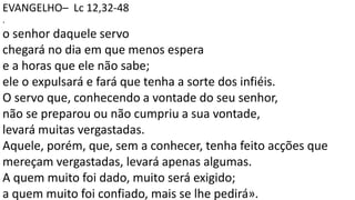 EVANGELHO– Lc 12,32-48
.
o senhor daquele servo
chegará no dia em que menos espera
e a horas que ele não sabe;
ele o expulsará e fará que tenha a sorte dos infiéis.
O servo que, conhecendo a vontade do seu senhor,
não se preparou ou não cumpriu a sua vontade,
levará muitas vergastadas.
Aquele, porém, que, sem a conhecer, tenha feito acções que
mereçam vergastadas, levará apenas algumas.
A quem muito foi dado, muito será exigido;
a quem muito foi confiado, mais se lhe pedirá».
 