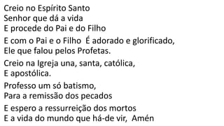 Creio no Espírito Santo
Senhor que dá a vida
E procede do Pai e do Filho
E com o Pai e o Filho É adorado e glorificado,
Ele que falou pelos Profetas.
Creio na Igreja una, santa, católica,
E apostólica.
Professo um só batismo,
Para a remissão dos pecados
E espero a ressurreição dos mortos
E a vida do mundo que há-de vir, Amén
 