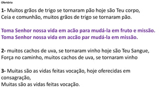 Ofertório
1- Muitos grãos de trigo se tornaram pão hoje são Teu corpo,
Ceia e comunhão, muitos grãos de trigo se tornaram pão.
Toma Senhor nossa vida em acão para mudá-la em fruto e missão.
Toma Senhor nossa vida em accão par mudá-la em missão.
2- muitos cachos de uva, se tornaram vinho hoje são Teu Sangue,
Força no caminho, muitos cachos de uva, se tornaram vinho
3- Muitas são as vidas feitas vocação, hoje oferecidas em
consagração,
Muitas são as vidas feitas vocação.
 