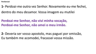 Penitencial
1- Perdoai-me outra vez Senhor. Novamente eu-me fechei,
dentro do meu desamor. Vossa imagem eu mutilei
Perdoai-me Senhor, não vivi minha vocação,
Perdoai-me Senhor, não amei o meu irmão.
2- Deveria ser vosso apostolo, mas paguei por omissão,
Eu também me acomodei, fracassei vossa missão.
 