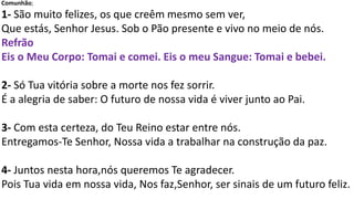 Comunhão;
1- São muito felizes, os que creêm mesmo sem ver,
Que estás, Senhor Jesus. Sob o Pão presente e vivo no meio de nós.
Refrão
Eis o Meu Corpo: Tomai e comei. Eis o meu Sangue: Tomai e bebei.
2- Só Tua vitória sobre a morte nos fez sorrir.
É a alegria de saber: O futuro de nossa vida é viver junto ao Pai.
3- Com esta certeza, do Teu Reino estar entre nós.
Entregamos-Te Senhor, Nossa vida a trabalhar na construção da paz.
4- Juntos nesta hora,nós queremos Te agradecer.
Pois Tua vida em nossa vida, Nos faz,Senhor, ser sinais de um futuro feliz.
 