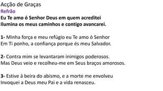 Acção de Graças
Refrão
Eu Te amo ó Senhor Deus em quem acreditei
Ilumina os meus caminhos e contigo avancarei.
1- Minha força e meu refúgio eu Te amo ó Senhor
Em Ti ponho, a confiança porque és meu Salvador.
2- Contra mim se levantaram inimigos poderosos.
Mas Deus veio e recolheu-me em Seus braços amorosos.
3- Estive á beira do abismo, e a morte me envolveu
Invoquei a Deus meu Pai e a vida renasceu.
 