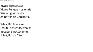 Hino do Bom Jesus
Viva o Bom Jesus!
Viva o Rei que nos remiu!
Seu Sangue Divino
As postas do Céu abriu.
Salvé, Pai Bondoso
Escutai nossos louvores;
Recebei o nosso amor,
Salvé, Pai do Céu!
 
