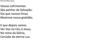 Hino do Bom Jesus
Vossos sofrimentos
São penhor de Salvação:
Dai que nossos hinos
Mostrem nossa gratidão.
E que depois vamos
Ver-Vos no Céu ó Jesus,
No reino da Glória,
Cercado da eterna Luz.
 