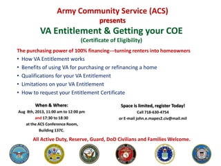 VA Entitlement & Getting your COE
(Certificate of Eligibility)
The purchasing power of 100% financing---turning renters into homeowners
• How VA Entitlement works
• Benefits of using VA for purchasing or refinancing a home
• Qualifications for your VA Entitlement
• Limitations on your VA Entitlement
• How to request your Entitlement Certificate
Army Community Service (ACS)
presents
All Active Duty, Reserve, Guard, DoD Civilians and Families Welcome.
When & Where:
Aug 8th, 2013, 11:00 am to 12:00 pm
and 17:30 to 18:30
at the ACS Conference Room,
Building 137C.
Space is limited, register Today!
Call 718-630-4754
or E-mail john.e.mapes2.civ@mail.mil
 