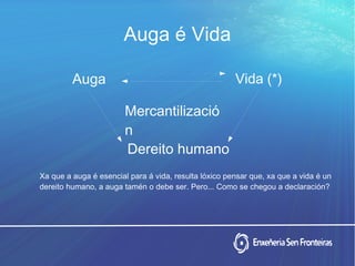 Auga é Vida
Vida (*)
Mercantilizació
n
Dereito humano
Auga
Xa que a auga é esencial para á vida, resulta lóxico pensar que, xa que a vida é un
dereito humano, a auga tamén o debe ser. Pero... Como se chegou a declaración?
 