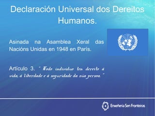 Declaración Universal dos Dereitos
Humanos.
Asinada na Asamblea Xeral das
Nacións Unidas en 1948 en París.
Artículo 3. “ Todo individuo ten dereito á
vida, á liberdade e á seguridade da súa persoa. ”
 