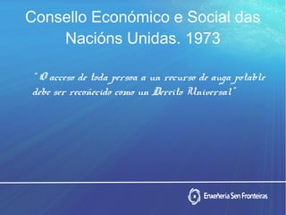 Consello Económico e Social das
Nacións Unidas. 1973
“ O acceso de toda persoa a un recurso de auga potable
debe ser recoñecido como un Dereito Universal”
 