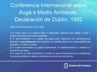 Conferencia Internacional sobre
Auga e Medio Ambiente.
Declaración de Dublín. 1992
Reunión técnica previa a Rio 1992.
1) A auga doce e un recurso finito e vulnerable, esencial para soster a vida, o
desenvolvemento e o medio ambiente.
2) O aproveitamento e a xestión da auga debe inspirarse nun plantexamento
baseado na participación dos usuarios, os planificadores e os responsables das
decisións, a todos os niveis.
3) A muller desempeña un papel fundamental no abastecemento, a xestión e a
protección da auga.
4) A auga ten un valor económico en todos os seus diversos usos en competencia
a os que se destina e debería recoñecerse como ben económico.
 