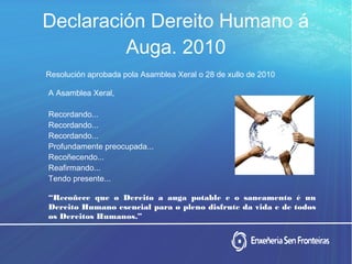 Declaración Dereito Humano á
Auga. 2010
Resolución aprobada pola Asamblea Xeral o 28 de xullo de 2010
A Asamblea Xeral,
Recordando...
Recordando...
Recordando...
Profundamente preocupada...
Recoñecendo...
Reafirmando...
Tendo presente...
“Recoñece que o Dereito a auga potable e o saneamento é un
Dereito Humano esencial para o pleno disfrute da vida e de todos
os Dereitos Humanos.”
 