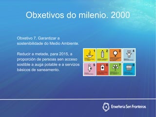 Obxetivos do milenio. 2000
Obxetivo 7. Garantizar a
sostenibilidade do Medio Ambiente.
Reducir a metade, para 2015, a
proporción de persoas sen acceso
sostible a auga potable e a servizos
básicos de saneamento.
 