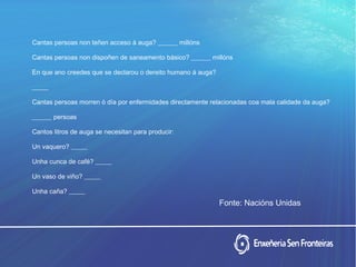 Cantas persoas non teñen acceso á auga? ______ millóns
Cantas persoas non dispoñen de saneamento básico? ______ millóns
En que ano creedes que se declarou o dereito humano á auga?
_____
Cantas persoas morren ó día por enfermidades directamente relacionadas coa mala calidade da auga?
______ persoas
Cantos litros de auga se necesitan para producir:
Un vaquero? _____
Unha cunca de café? _____
Un vaso de viño? _____
Unha caña? _____
Fonte: Nacións Unidas
 