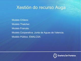 Xestión do recurso Auga
Modelo Chileno
Modelo Thatcher.
Modelo Francés.
Modelo Cooperativa. Junta de Aguas de Valencia.
Modelo Público. EMALCSA
 