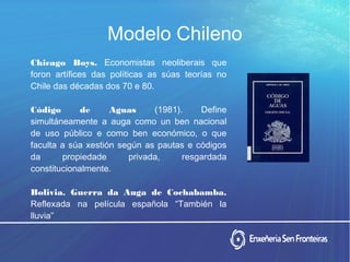 Modelo Chileno
Chicago Boys. Economistas neoliberais que
foron artífices das políticas as súas teorías no
Chile das décadas dos 70 e 80.
Código de Aguas (1981). Define
simultáneamente a auga como un ben nacional
de uso público e como ben económico, o que
faculta a súa xestión según as pautas e códigos
da propiedade privada, resgardada
constitucionalmente.
Bolivia. Guerra da Auga de Cochabamba.
Reflexada na película española “También la
lluvia”
 