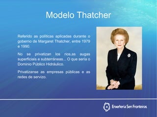 Modelo Thatcher
Referido as políticas aplicadas durante o
goberno de Margaret Thatcher, entre 1979
e 1990.
No se privatizan los rios,as augas
superficiais e subterráneas... O que sería o
Dominio Público Hidráulico.
Privatizanse as empresas públicas e as
redes de servizo.
 