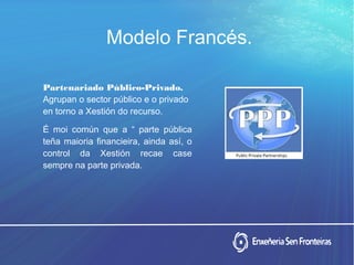 Modelo Francés.
Partenariado Público-Privado.
Agrupan o sector público e o privado
en torno a Xestión do recurso.
É moi común que a “ parte pública
teña maioria financieira, ainda así, o
control da Xestión recae case
sempre na parte privada.
 