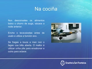 Non desconxeles os alimentos
baixo o chorro de auga, sácaos a
noite anterior.
Enche o lavavaixelas antes de
usalo e utiliza a función eco.
Se fregas a louza a man non o
fagas coa billa aberta. O mellor é
utilizar unha pila para enxabonar e
outra para aclarar.
Na cociña
 