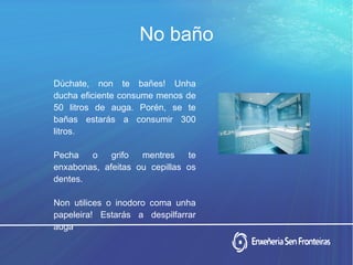 Dúchate, non te bañes! Unha
ducha eficiente consume menos de
50 litros de auga. Porén, se te
bañas estarás a consumir 300
litros.
Pecha o grifo mentres te
enxabonas, afeitas ou cepillas os
dentes.
Non utilices o inodoro coma unha
papeleira! Estarás a despilfarrar
auga.
No baño
 