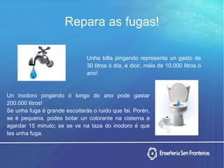 Repara as fugas!
Unha billa pingando representa un gasto de
30 litros ó día, é dicir, máis de 10.000 litros ó
ano!
Un inodoro pingando ó longo do ano pode gastar
200.000 litros!
Se unha fuga é grande escoitarás o ruido que fai. Porén,
se é pequena, podes botar un colorante na cisterna e
agardar 15 minuto; se se ve na taza do inodoro é que
tes unha fuga.
 