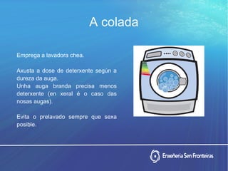Emprega a lavadora chea.
Axusta a dose de deterxente según a
dureza da auga.
Unha auga branda precisa menos
deterxente (en xeral é o caso das
nosas augas).
Evita o prelavado sempre que sexa
posible.
A coladaA colada
 