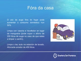 O uso da auga fóra do fogar pode
aumentar o consumo doméstico nun
50%
Limpa con vasoira e recolledor en lugar
da mangueira (pode supor o aforro de
200 litros de auga no caso de que estes
a limpar o xardín).
Limpa o teu auto na estación de lavado.
Aforrarás arredor de 450 litros.
Fóra da casa
 