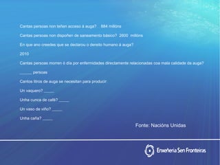 Cantas persoas non teñen acceso á auga? 884 millóns
Cantas persoas non dispoñen de saneamento básico? 2600 millóns
En que ano creedes que se declarou o dereito humano á auga?
2010
Cantas persoas morren ó día por enfermidades directamente relacionadas coa mala calidade da auga?
______ persoas
Cantos litros de auga se necesitan para producir:
Un vaquero? _____
Unha cunca de café? _____
Un vaso de viño? _____
Unha caña? _____
Fonte: Nacións Unidas
 