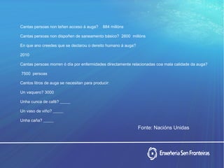 Cantas persoas non teñen acceso á auga? 884 millóns
Cantas persoas non dispoñen de saneamento básico? 2600 millóns
En que ano creedes que se declarou o dereito humano á auga?
2010
Cantas persoas morren ó día por enfermidades directamente relacionadas coa mala calidade da auga?
7500 persoas
Cantos litros de auga se necesitan para producir:
Un vaquero? 3000
Unha cunca de café? _____
Un vaso de viño? _____
Unha caña? _____
Fonte: Nacións Unidas
 