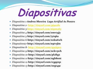 Diapositivas
 Diapositiva 1-Andrea Moreira Lago Artifial As Pontes
 Diapositiva 2- http://tinyurl.com/pj92z8r
 Diapositiva 3-http://tinyurl.com/ntpm26y
 Diapositiva 4-http://tinyurl.com/omv74jy
 Diapositiva 5-http://tinyurl.com/7ytq6a

 Diapositiva 6-http://tinyurl.com/nzku6wb
 Diapositova7-http://tinyurl.com/n9tv5lm
 Diapositiva 8- http://tinyurl.com/q5ejqwz
 Diapositiva 9-http://tinyurl.com/nckv5wh

 Diapositiva 10-http://tinyurl.com/pl2ftgx
 Diapositiva 11-http://tinyurl.com/ngh8ont
 Diapositiva 12-http://tinyurl.com/o3gqrqz
 Diapositiva 13-http://tinyurl.com/oegt49c

 