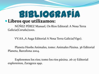 Bibliografía

 Libros que utilizamos:

NÚÑEZ PÉREZ Manuel, Os Ríos Editoral: A Nosa Terra
Galicia(Coruña)2001.
VV.AA.,A Auga Editorial A Nosa Terra Galicia(Vigo).
Planeta Hoobs Animales, tomo: Animales Páxina. 36 Editorial
Planeta, Barcelona 2004.
Exploremos los ríos; tomo los ríos páxina. 26-27 Editorial
exploremos, Zaragoza 1991.

 
