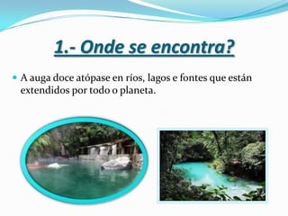 1.- Onde se encontra?
 A auga doce atópase en ríos, lagos e fontes que están

extendidos por todo o planeta.

 