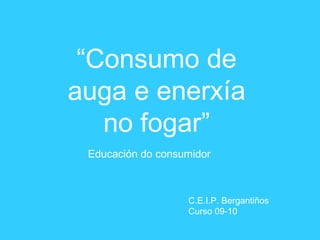 “Consumo de
auga e enerxía
no fogar”
Educación do consumidor
C.E.I.P. Bergantiños
Curso 09-10
 