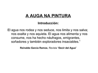 A AUGA NA PINTURA Introducción: El agua nos rodea y nos seduce, nos limita y nos salva; nos exalta y nos aquieta. El agua nos alimenta y nos consume, nos ha hecho náufragos, emigrantes, soñadores y también exploradores insaciables.” Reinaldo García Ramos , Revista “ Decir del Agua ” 