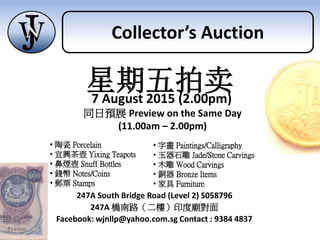 247A South Bridge Road (Level 2) S058796
247A 橋南路（二樓）印度廟對面
Facebook: wjnllp@yahoo.com.sg Contact : 9384 4837
同日預展 Preview on the Same Day
(11.00am – 2.00pm)
• 陶瓷 Porcelain
• 宜興茶壺 Yixing Teapots
• 鼻煙壺 Snuff Bottles
• 錢幣 Notes/Coins
• 郵票 Stamps
• 字畫 Paintings/Calligraphy
• 玉器石雕 Jade/Stone Carvings
• 木雕 Wood Carvings
• 銅器 Bronze Items
• 家具 Furniture
星期五拍卖7 August 2015 (2.00pm)
Collector’s Auction
 