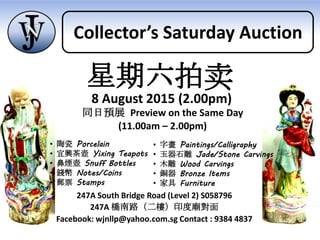 247A South Bridge Road (Level 2) S058796
247A 橋南路（二樓）印度廟對面
Facebook: wjnllp@yahoo.com.sg Contact : 9384 4837
同日預展 Preview on the Same Day
(11.00am – 2.00pm)
• 陶瓷 Porcelain
• 宜興茶壺 Yixing Teapots
• 鼻煙壺 Snuff Bottles
• 錢幣 Notes/Coins
• 郵票 Stamps
• 字畫 Paintings/Calligraphy
• 玉器石雕 Jade/Stone Carvings
• 木雕 Wood Carvings
• 銅器 Bronze Items
• 家具 Furniture
星期六拍卖
8 August 2015 (2.00pm)
Collector’s Saturday Auction
 