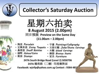 247A South Bridge Road (Level 2) S058796
247A 橋南路（二樓）印度廟對面
Facebook: wjnllp@yahoo.com.sg Contact : 9384 4837
同日預展 Preview on the Same Day
(11.00am – 2.00pm)
• 陶瓷 Porcelain
• 宜興茶壺 Yixing Teapots
• 鼻煙壺 Snuff Bottles
• 錢幣 Notes/Coins
• 郵票 Stamps
• 字畫 Paintings/Calligraphy
• 玉器石雕 Jade/Stone Carvings
• 木雕 Wood Carvings
• 銅器 Bronze Items
• 家具 Furniture
星期六拍卖
8 August 2015 (2.00pm)
Collector’s Saturday Auction
 