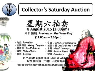 247A South Bridge Road (Level 2) S058796
247A 橋南路（二樓）印度廟對面
Facebook: wjnllp@yahoo.com.sg Contact : 9384 4837
同日預展 Preview on the Same Day
(11.00am – 2.00pm)
• 陶瓷 Porcelain
• 宜興茶壺 Yixing Teapots
• 鼻煙壺 Snuff Bottles
• 錢幣 Notes/Coins
• 郵票 Stamps
• 字畫 Paintings/Calligraphy
• 玉器石雕 Jade/Stone Carvings
• 木雕 Wood Carvings
• 銅器 Bronze Items
• 家具 Furniture
星期六拍卖8 August 2015 (2.00pm)
Collector’s Saturday Auction
 