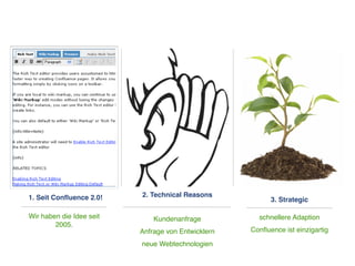 1. Seit Conﬂuence 2.0!    2. Technical Reasons
                                                          3. Strategic

Wir haben die Idee seit       Kundenanfrage           schnellere Adaption
        2005.
                          Anfrage von Entwicklern   Conﬂuence ist einzigartig

                          neue Webtechnologien
 