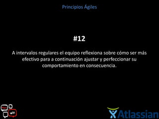 Principios Ágiles




                            #12
A intervalos regulares el equipo reflexiona sobre cómo ser más
     efectivo para a continuación ajustar y perfeccionar su
               comportamiento en consecuencia.
 