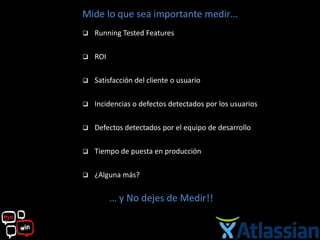 Mide lo que sea importante medir…
   Running Tested Features

   ROI

   Satisfacción del cliente o usuario

   Incidencias o defectos detectados por los usuarios

   Defectos detectados por el equipo de desarrollo

   Tiempo de puesta en producción

   ¿Alguna más?

          … y No dejes de Medir!!
 